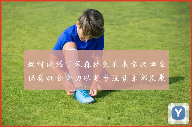 坎特谈诺丁汉森林失利表示次回合仍有机会全力以赴专注俱乐部发展