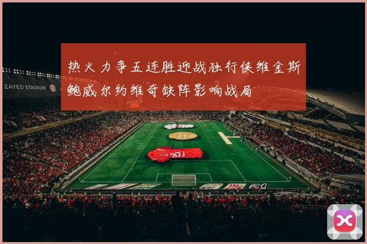 热火力争五连胜迎战独行侠维金斯鲍威尔约维奇缺阵影响战局