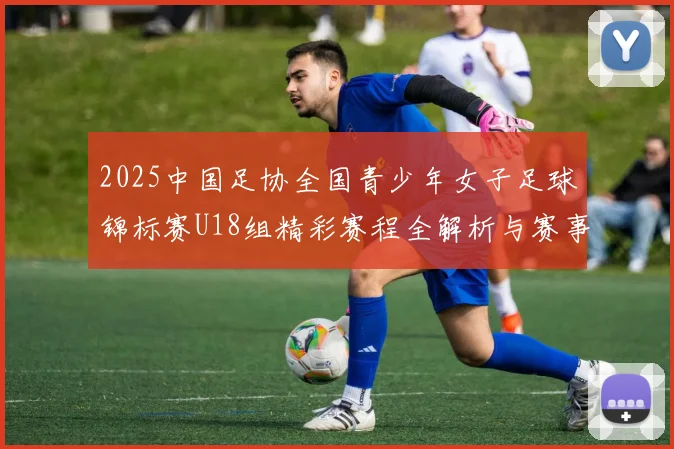 2025中国足协全国青少年女子足球锦标赛U18组精彩赛程全解析与赛事亮点展望