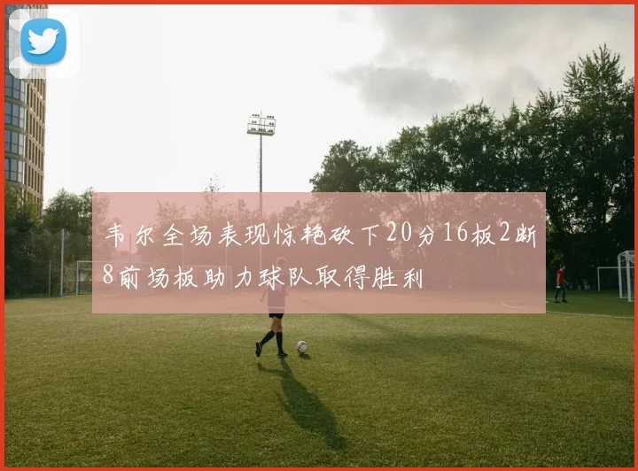 韦尔全场表现惊艳砍下20分16板2断8前场板助力球队取得胜利