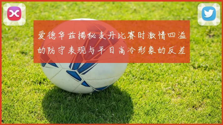 爱德华兹揭秘麦丹比赛时激情四溢的防守表现与平日高冷形象的反差