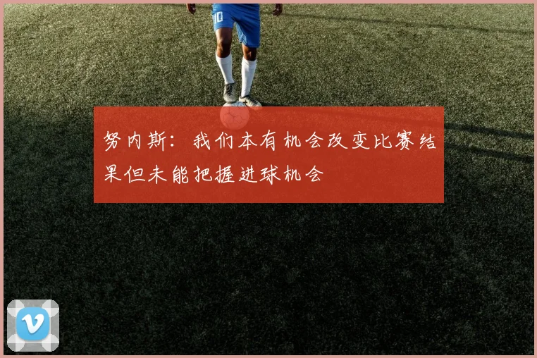 努内斯：我们本有机会改变比赛结果但未能把握进球机会