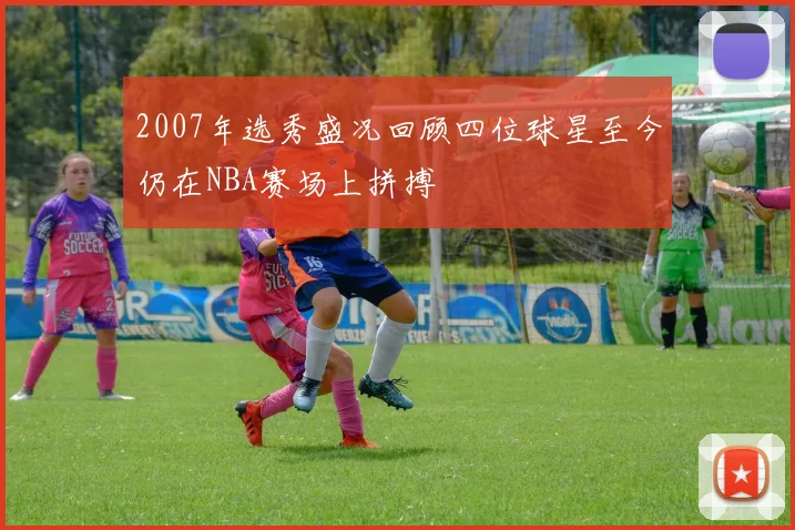 2007年选秀盛况回顾四位球星至今仍在NBA赛场上拼搏