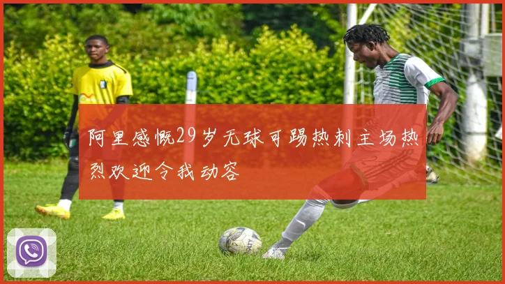 阿里感慨29岁无球可踢热刺主场热烈欢迎令我动容