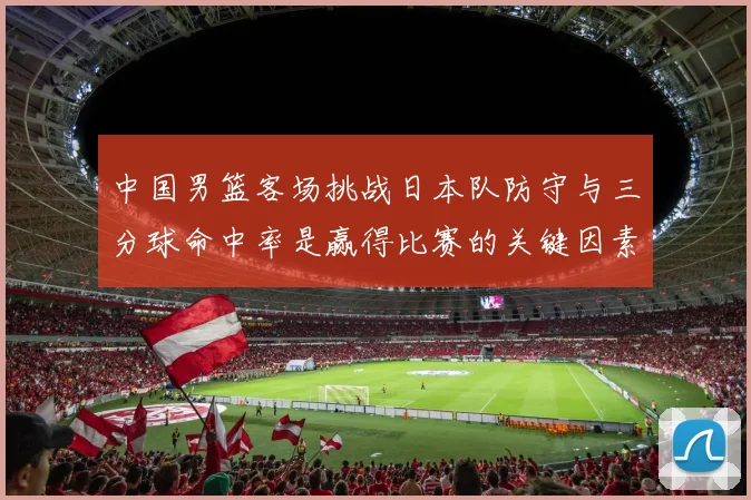 中国男篮客场挑战日本队防守与三分球命中率是赢得比赛的关键因素