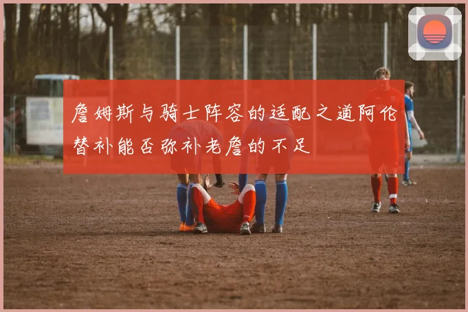 詹姆斯与骑士阵容的适配之道阿伦替补能否弥补老詹的不足