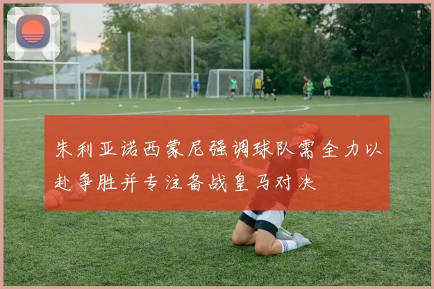 朱利亚诺西蒙尼强调球队需全力以赴争胜并专注备战皇马对决