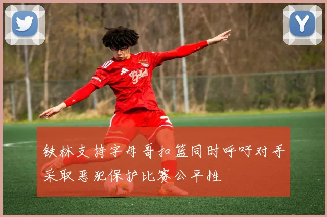 铁林支持字母哥扣篮同时呼吁对手采取恶犯保护比赛公平性