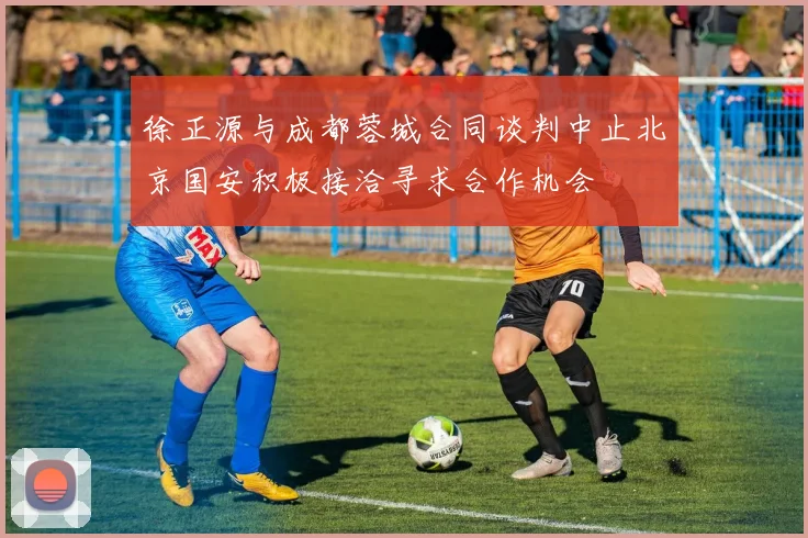 徐正源与成都蓉城合同谈判中止北京国安积极接洽寻求合作机会