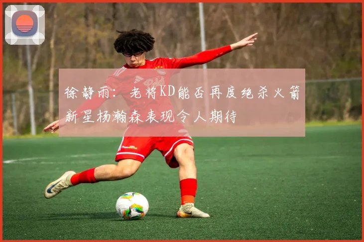 徐静雨：老将KD能否再度绝杀火箭新星杨瀚森表现令人期待