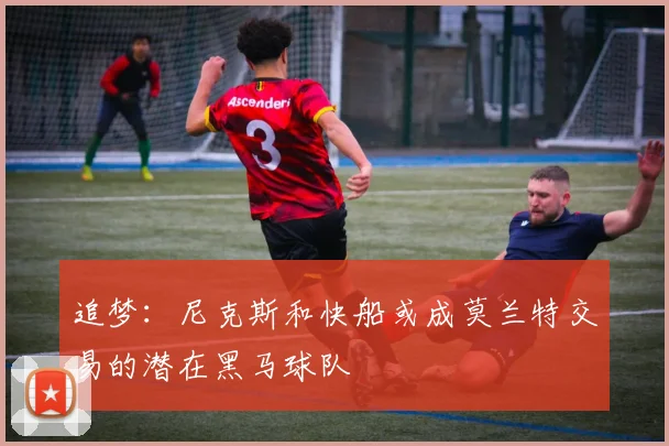 追梦：尼克斯和快船或成莫兰特交易的潜在黑马球队