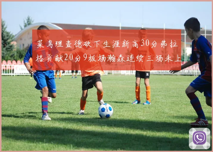 菜鸟理查德砍下生涯新高30分弗拉格贡献20分9板杨瀚森连续三场未上场