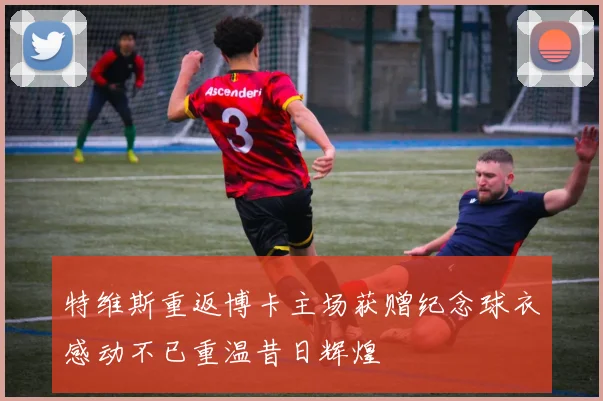 特维斯重返博卡主场获赠纪念球衣感动不已重温昔日辉煌