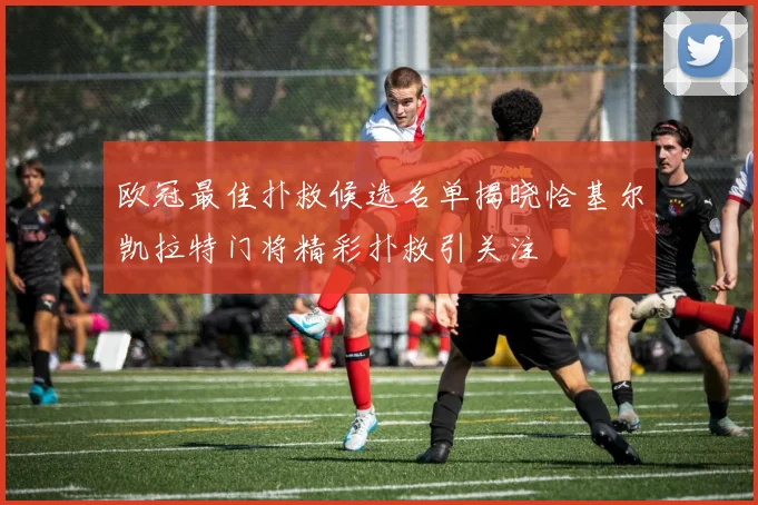 欧冠最佳扑救候选名单揭晓恰基尔凯拉特门将精彩扑救引关注