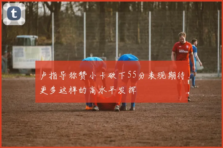 卢指导称赞小卡砍下55分表现期待更多这样的高水平发挥