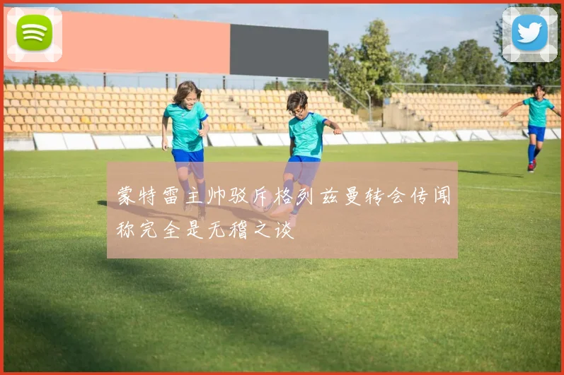 蒙特雷主帅驳斥格列兹曼转会传闻称完全是无稽之谈