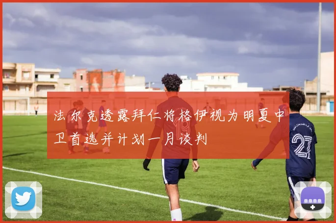 法尔克透露拜仁将格伊视为明夏中卫首选并计划一月谈判