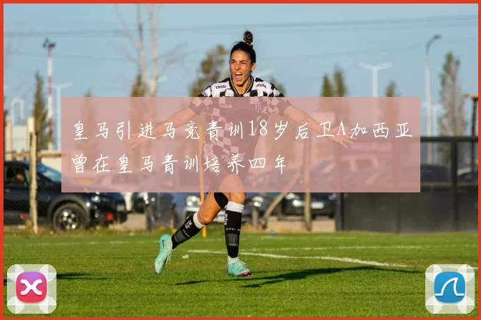 皇马引进马竞青训18岁后卫A加西亚曾在皇马青训培养四年