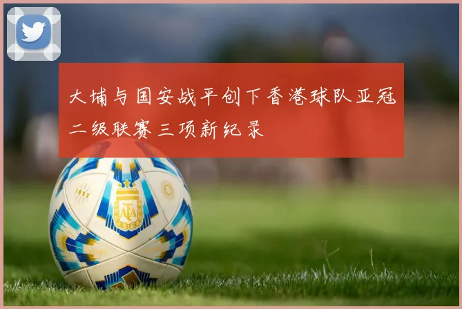 大埔与国安战平创下香港球队亚冠二级联赛三项新纪录