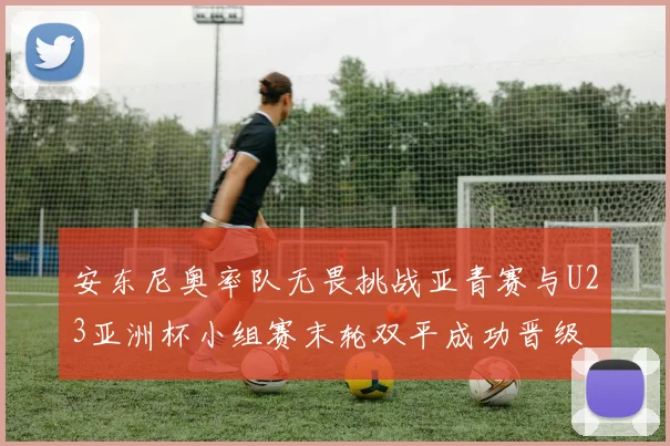 安东尼奥率队无畏挑战亚青赛与U23亚洲杯小组赛末轮双平成功晋级