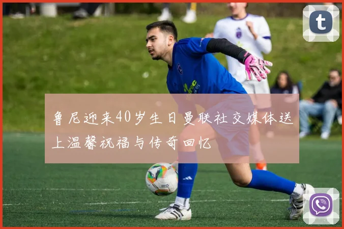 鲁尼迎来40岁生日曼联社交媒体送上温馨祝福与传奇回忆