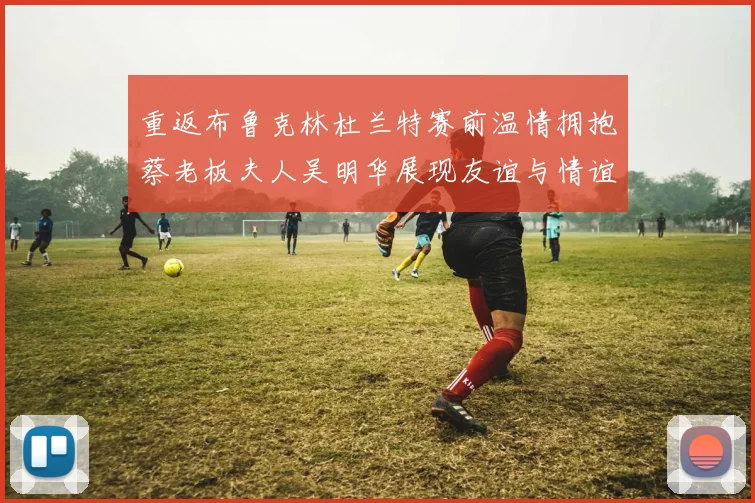 重返布鲁克林杜兰特赛前温情拥抱蔡老板夫人吴明华展现友谊与情谊