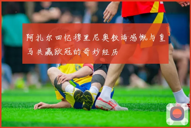 阿扎尔回忆穆里尼奥教诲感慨与皇马共赢欧冠的奇妙经历